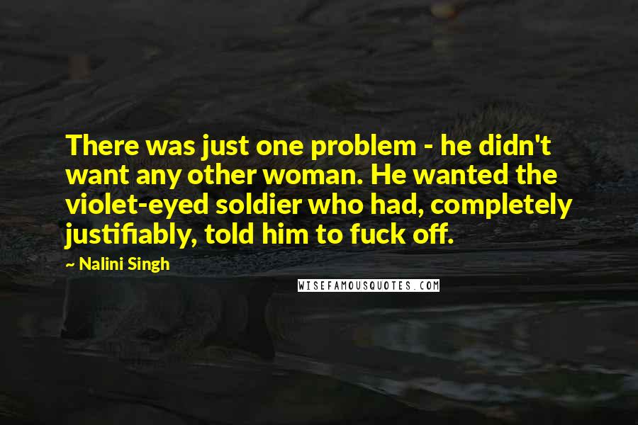 Nalini Singh Quotes: There was just one problem - he didn't want any other woman. He wanted the violet-eyed soldier who had, completely justifiably, told him to fuck off.