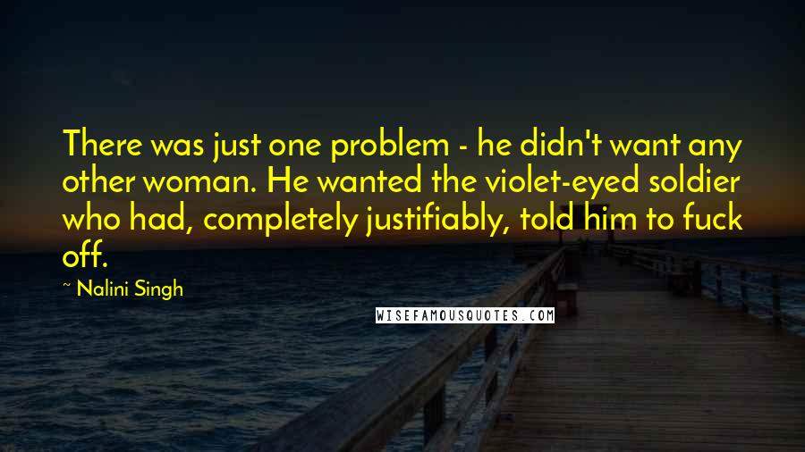 Nalini Singh Quotes: There was just one problem - he didn't want any other woman. He wanted the violet-eyed soldier who had, completely justifiably, told him to fuck off.