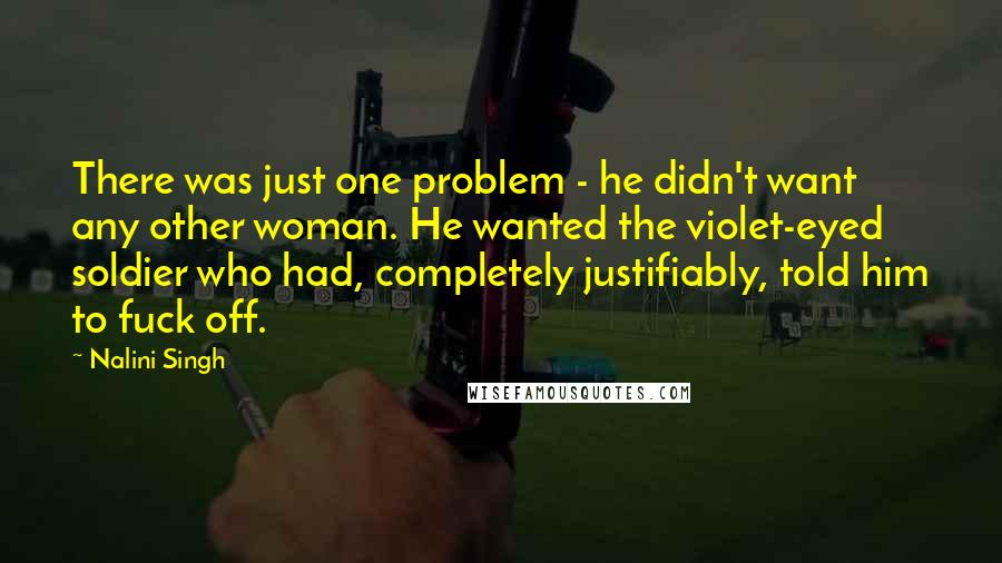 Nalini Singh Quotes: There was just one problem - he didn't want any other woman. He wanted the violet-eyed soldier who had, completely justifiably, told him to fuck off.