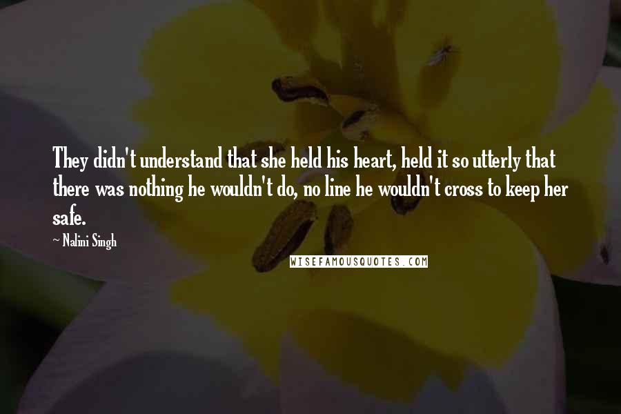 Nalini Singh Quotes: They didn't understand that she held his heart, held it so utterly that there was nothing he wouldn't do, no line he wouldn't cross to keep her safe.