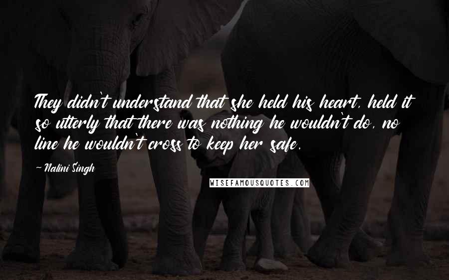 Nalini Singh Quotes: They didn't understand that she held his heart, held it so utterly that there was nothing he wouldn't do, no line he wouldn't cross to keep her safe.