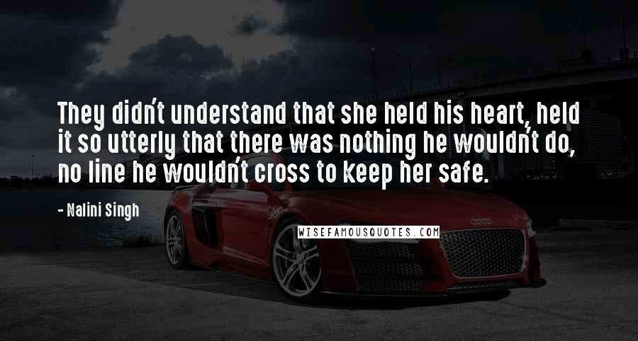 Nalini Singh Quotes: They didn't understand that she held his heart, held it so utterly that there was nothing he wouldn't do, no line he wouldn't cross to keep her safe.