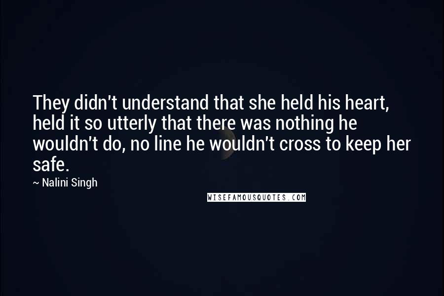 Nalini Singh Quotes: They didn't understand that she held his heart, held it so utterly that there was nothing he wouldn't do, no line he wouldn't cross to keep her safe.