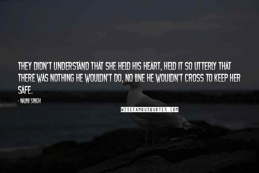 Nalini Singh Quotes: They didn't understand that she held his heart, held it so utterly that there was nothing he wouldn't do, no line he wouldn't cross to keep her safe.