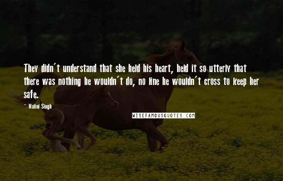 Nalini Singh Quotes: They didn't understand that she held his heart, held it so utterly that there was nothing he wouldn't do, no line he wouldn't cross to keep her safe.