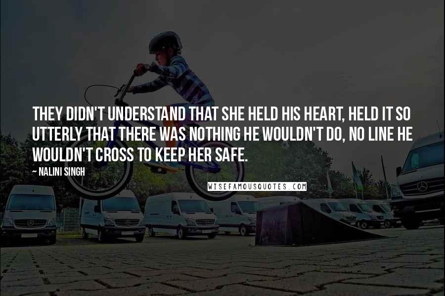 Nalini Singh Quotes: They didn't understand that she held his heart, held it so utterly that there was nothing he wouldn't do, no line he wouldn't cross to keep her safe.