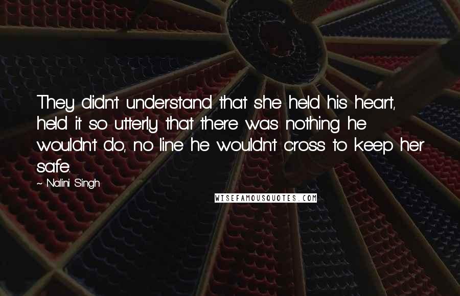 Nalini Singh Quotes: They didn't understand that she held his heart, held it so utterly that there was nothing he wouldn't do, no line he wouldn't cross to keep her safe.