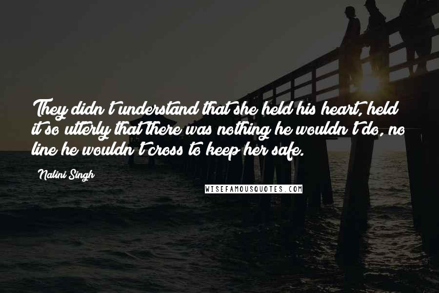 Nalini Singh Quotes: They didn't understand that she held his heart, held it so utterly that there was nothing he wouldn't do, no line he wouldn't cross to keep her safe.