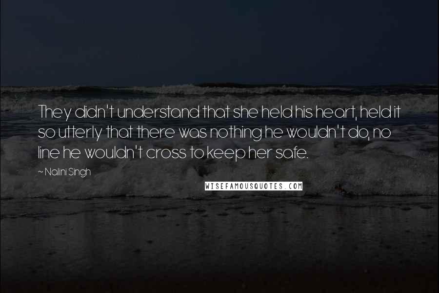 Nalini Singh Quotes: They didn't understand that she held his heart, held it so utterly that there was nothing he wouldn't do, no line he wouldn't cross to keep her safe.