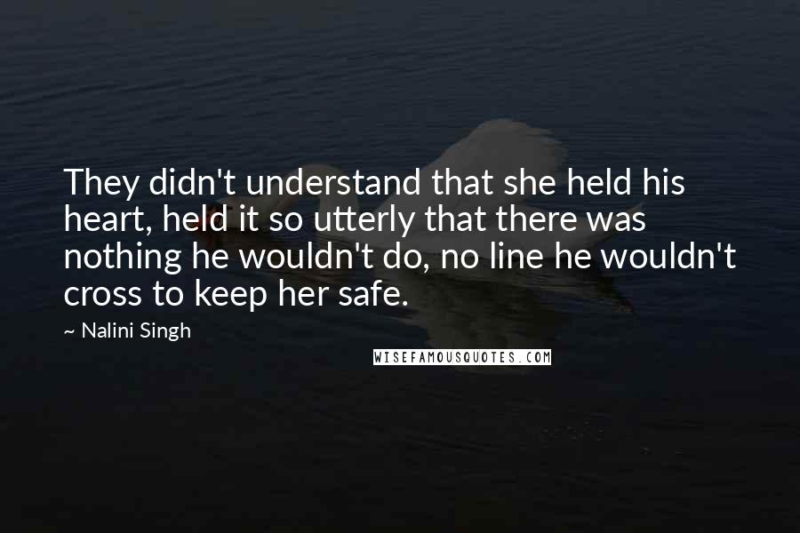 Nalini Singh Quotes: They didn't understand that she held his heart, held it so utterly that there was nothing he wouldn't do, no line he wouldn't cross to keep her safe.