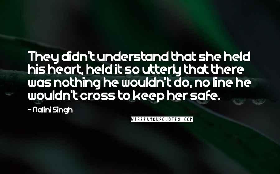 Nalini Singh Quotes: They didn't understand that she held his heart, held it so utterly that there was nothing he wouldn't do, no line he wouldn't cross to keep her safe.