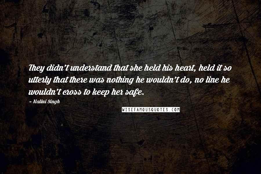 Nalini Singh Quotes: They didn't understand that she held his heart, held it so utterly that there was nothing he wouldn't do, no line he wouldn't cross to keep her safe.