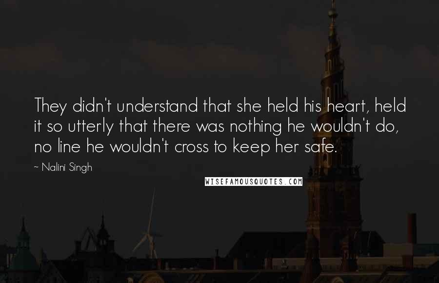 Nalini Singh Quotes: They didn't understand that she held his heart, held it so utterly that there was nothing he wouldn't do, no line he wouldn't cross to keep her safe.