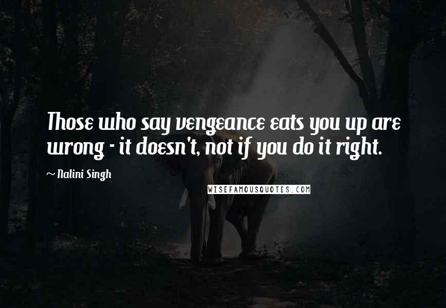 Nalini Singh Quotes: Those who say vengeance eats you up are wrong - it doesn't, not if you do it right.