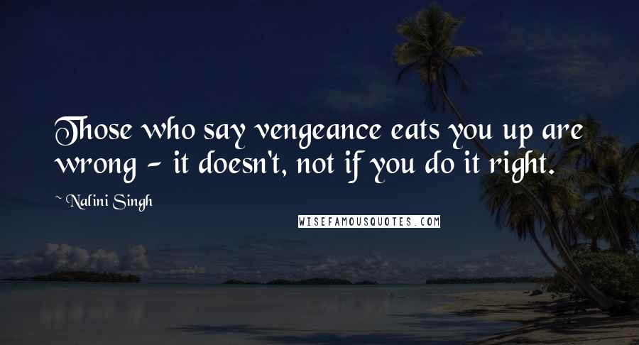 Nalini Singh Quotes: Those who say vengeance eats you up are wrong - it doesn't, not if you do it right.
