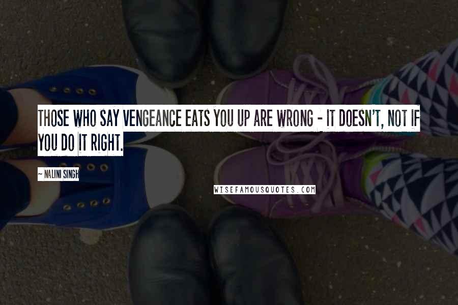 Nalini Singh Quotes: Those who say vengeance eats you up are wrong - it doesn't, not if you do it right.