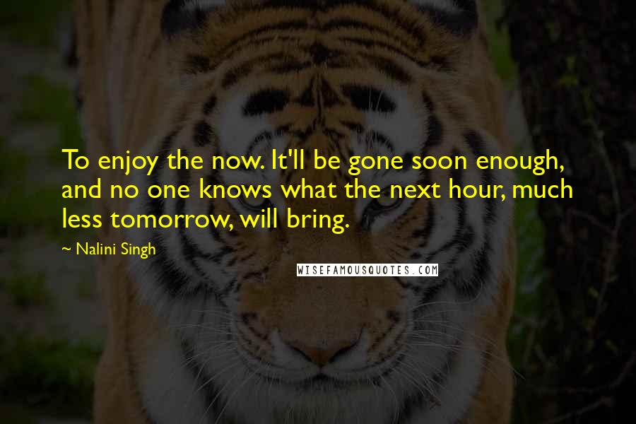 Nalini Singh Quotes: To enjoy the now. It'll be gone soon enough, and no one knows what the next hour, much less tomorrow, will bring.