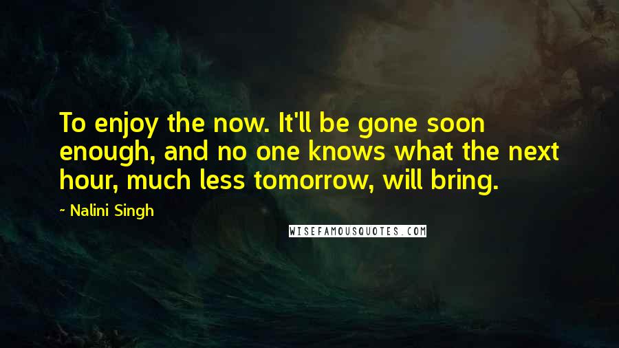 Nalini Singh Quotes: To enjoy the now. It'll be gone soon enough, and no one knows what the next hour, much less tomorrow, will bring.