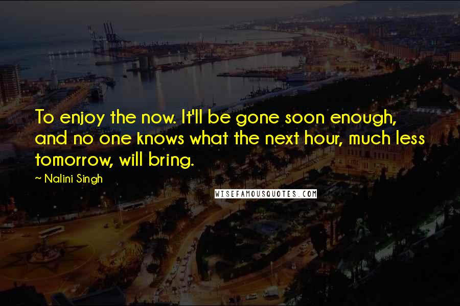 Nalini Singh Quotes: To enjoy the now. It'll be gone soon enough, and no one knows what the next hour, much less tomorrow, will bring.
