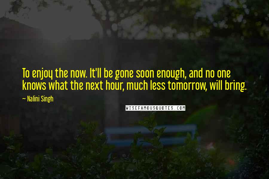 Nalini Singh Quotes: To enjoy the now. It'll be gone soon enough, and no one knows what the next hour, much less tomorrow, will bring.