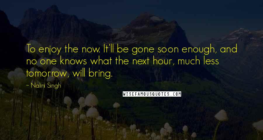 Nalini Singh Quotes: To enjoy the now. It'll be gone soon enough, and no one knows what the next hour, much less tomorrow, will bring.