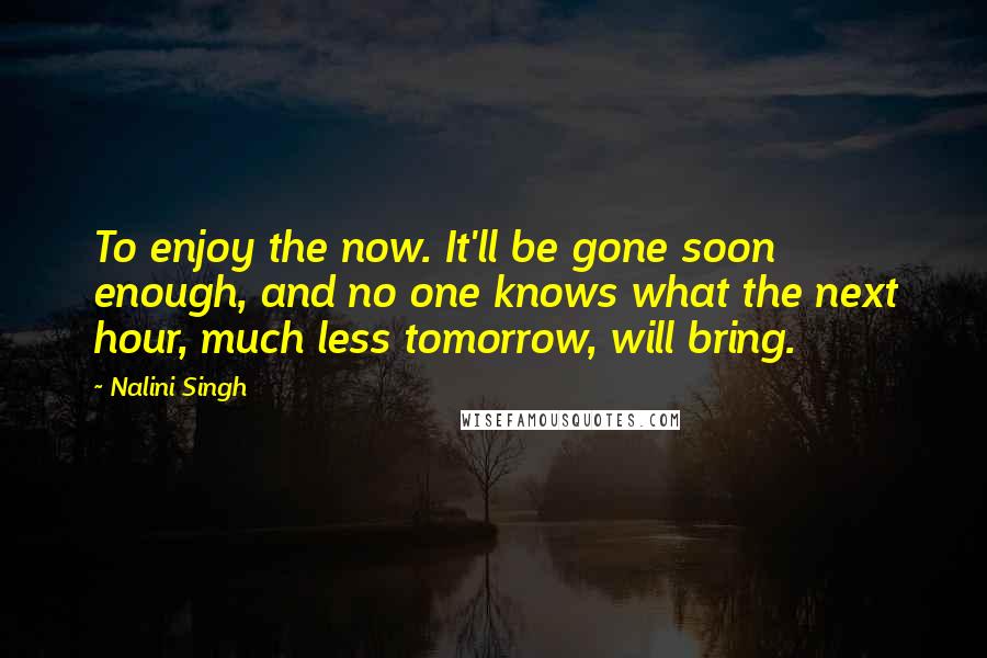 Nalini Singh Quotes: To enjoy the now. It'll be gone soon enough, and no one knows what the next hour, much less tomorrow, will bring.