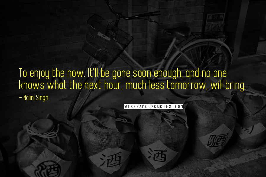 Nalini Singh Quotes: To enjoy the now. It'll be gone soon enough, and no one knows what the next hour, much less tomorrow, will bring.