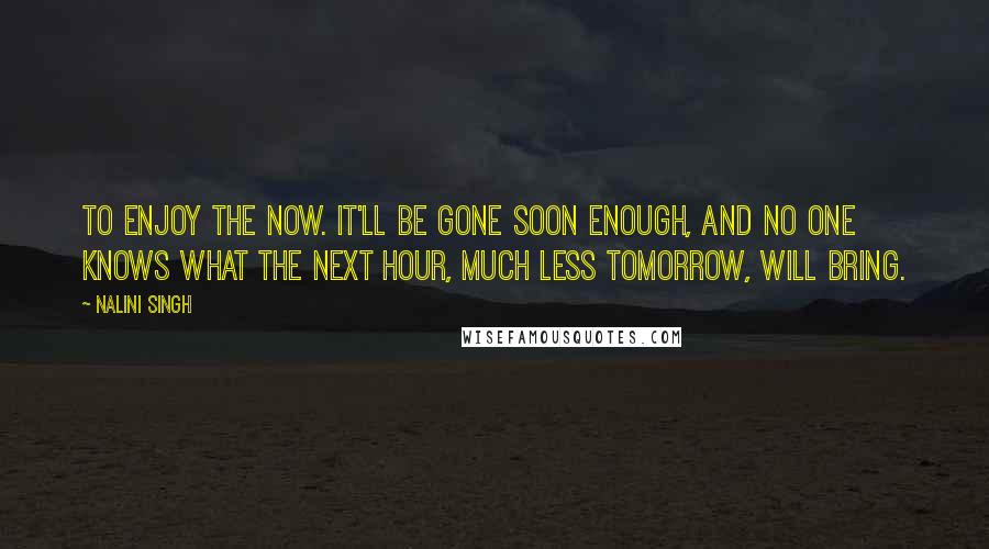 Nalini Singh Quotes: To enjoy the now. It'll be gone soon enough, and no one knows what the next hour, much less tomorrow, will bring.