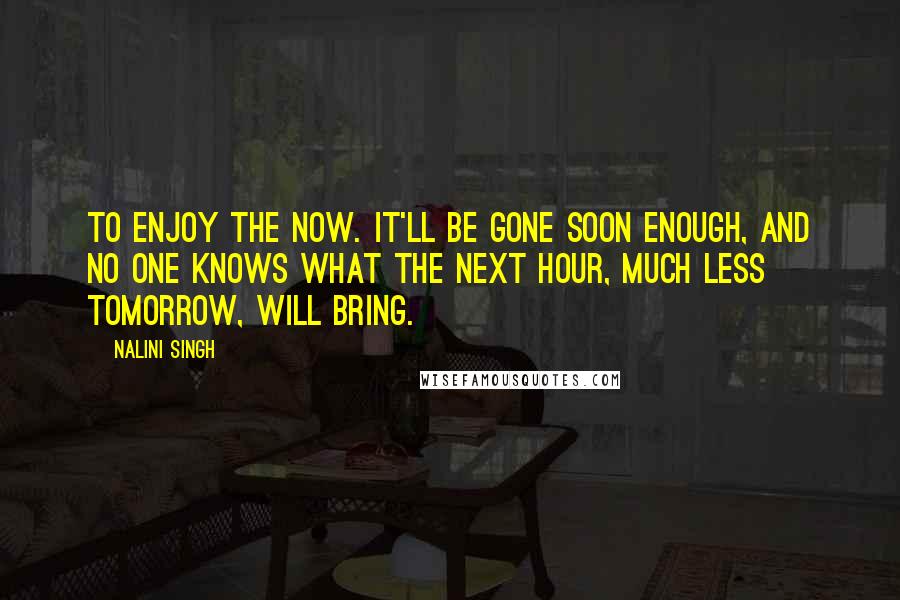Nalini Singh Quotes: To enjoy the now. It'll be gone soon enough, and no one knows what the next hour, much less tomorrow, will bring.