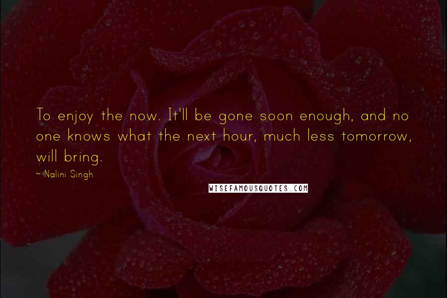 Nalini Singh Quotes: To enjoy the now. It'll be gone soon enough, and no one knows what the next hour, much less tomorrow, will bring.