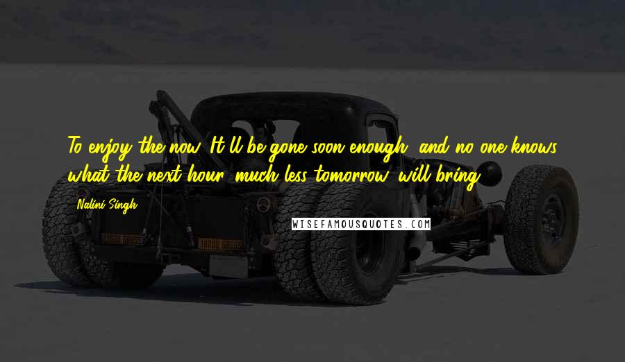 Nalini Singh Quotes: To enjoy the now. It'll be gone soon enough, and no one knows what the next hour, much less tomorrow, will bring.