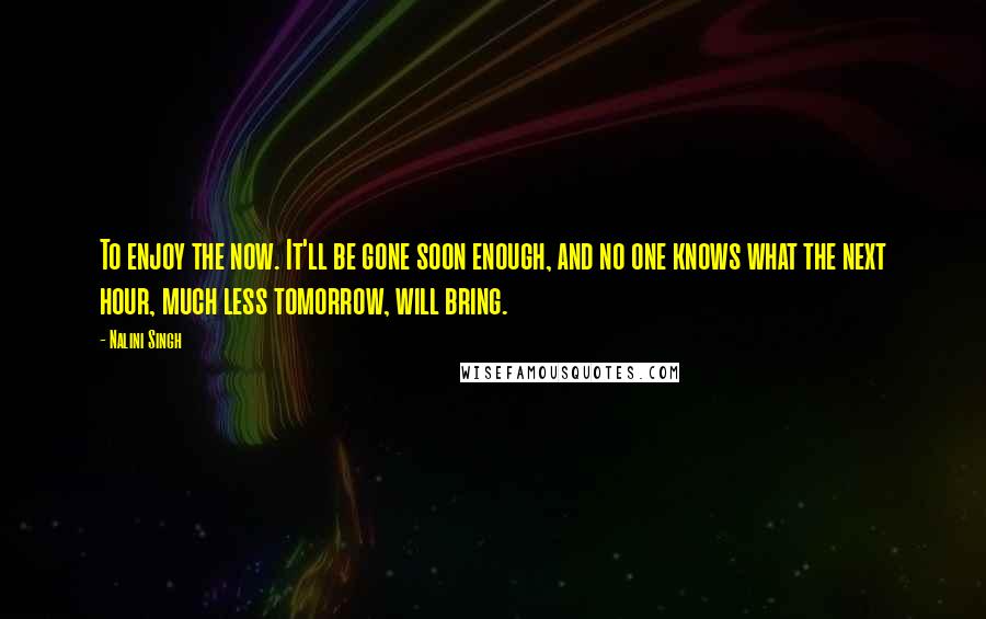 Nalini Singh Quotes: To enjoy the now. It'll be gone soon enough, and no one knows what the next hour, much less tomorrow, will bring.