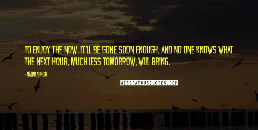 Nalini Singh Quotes: To enjoy the now. It'll be gone soon enough, and no one knows what the next hour, much less tomorrow, will bring.