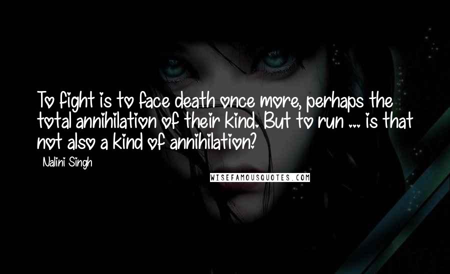 Nalini Singh Quotes: To fight is to face death once more, perhaps the total annihilation of their kind. But to run ... is that not also a kind of annihilation?