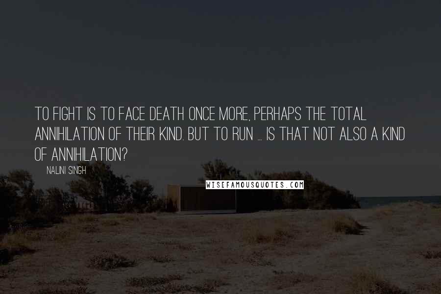 Nalini Singh Quotes: To fight is to face death once more, perhaps the total annihilation of their kind. But to run ... is that not also a kind of annihilation?