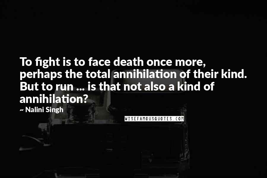 Nalini Singh Quotes: To fight is to face death once more, perhaps the total annihilation of their kind. But to run ... is that not also a kind of annihilation?