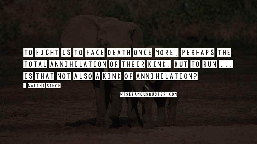 Nalini Singh Quotes: To fight is to face death once more, perhaps the total annihilation of their kind. But to run ... is that not also a kind of annihilation?
