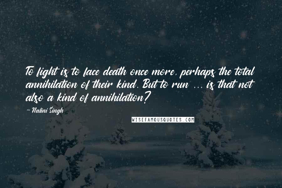 Nalini Singh Quotes: To fight is to face death once more, perhaps the total annihilation of their kind. But to run ... is that not also a kind of annihilation?