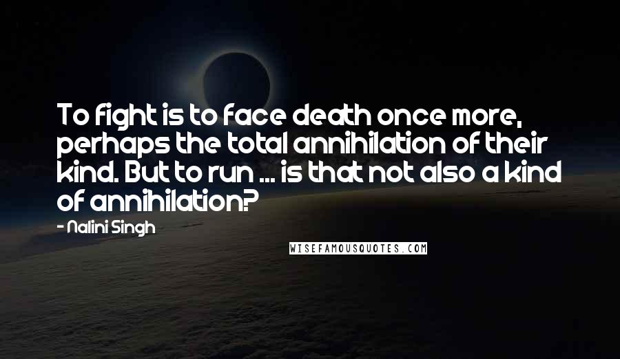 Nalini Singh Quotes: To fight is to face death once more, perhaps the total annihilation of their kind. But to run ... is that not also a kind of annihilation?