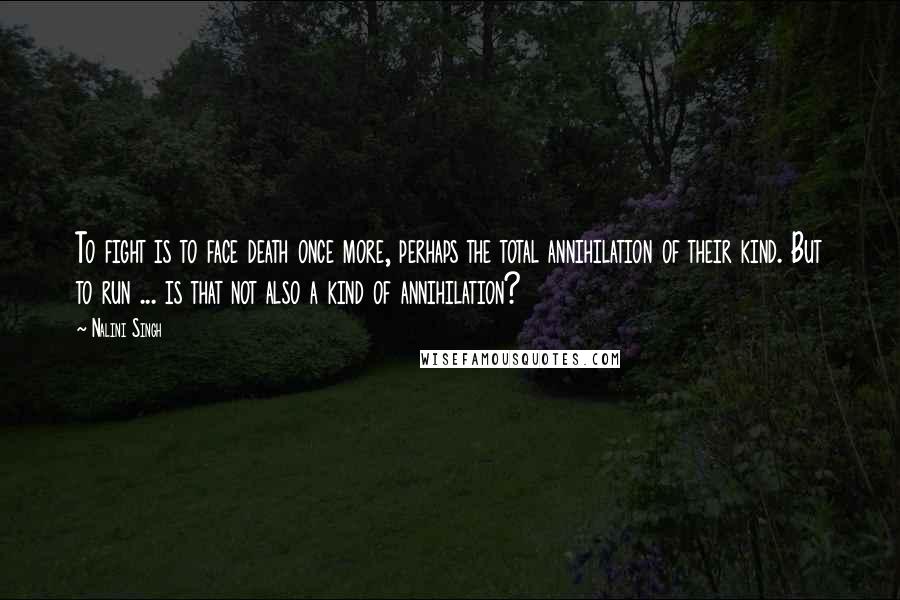 Nalini Singh Quotes: To fight is to face death once more, perhaps the total annihilation of their kind. But to run ... is that not also a kind of annihilation?