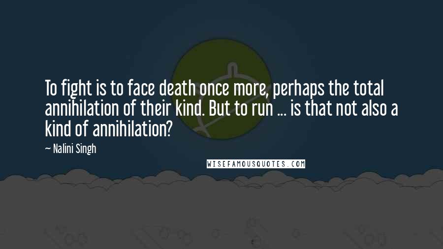 Nalini Singh Quotes: To fight is to face death once more, perhaps the total annihilation of their kind. But to run ... is that not also a kind of annihilation?