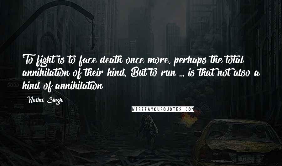 Nalini Singh Quotes: To fight is to face death once more, perhaps the total annihilation of their kind. But to run ... is that not also a kind of annihilation?