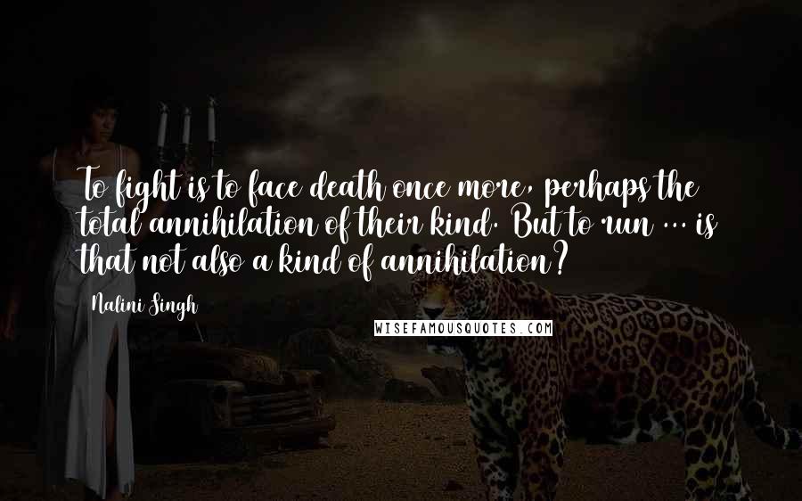 Nalini Singh Quotes: To fight is to face death once more, perhaps the total annihilation of their kind. But to run ... is that not also a kind of annihilation?