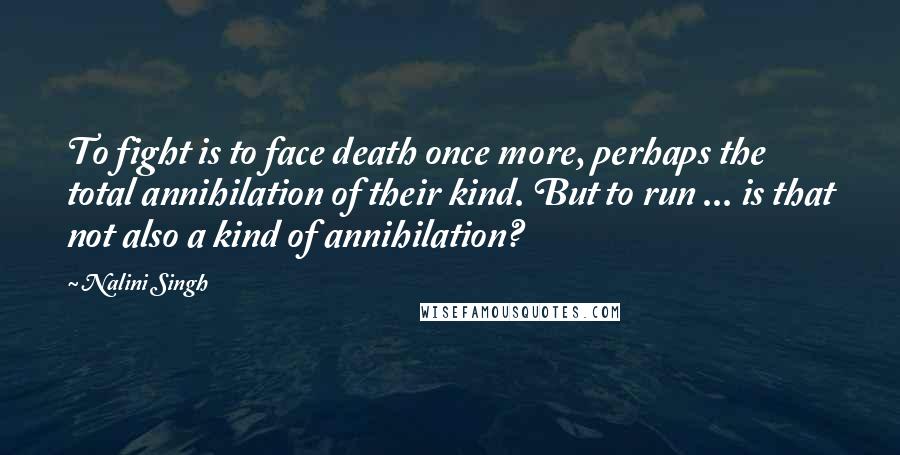 Nalini Singh Quotes: To fight is to face death once more, perhaps the total annihilation of their kind. But to run ... is that not also a kind of annihilation?