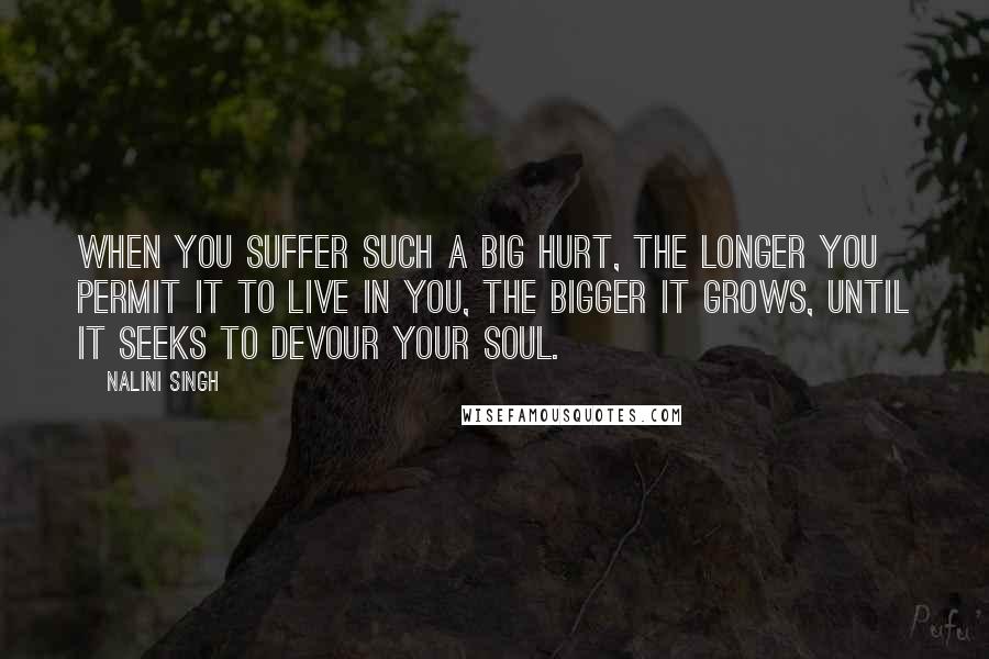 Nalini Singh Quotes: When you suffer such a big hurt, the longer you permit it to live in you, the bigger it grows, until it seeks to devour your soul.