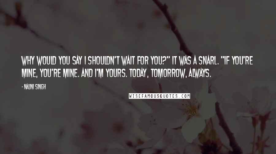Nalini Singh Quotes: Why would you say I shouldn't wait for you?" It was a snarl. "If you're mine, you're mine. And I'm yours. Today, tomorrow, always.