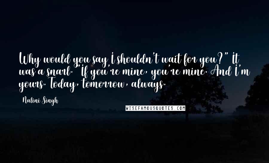Nalini Singh Quotes: Why would you say I shouldn't wait for you?" It was a snarl. "If you're mine, you're mine. And I'm yours. Today, tomorrow, always.