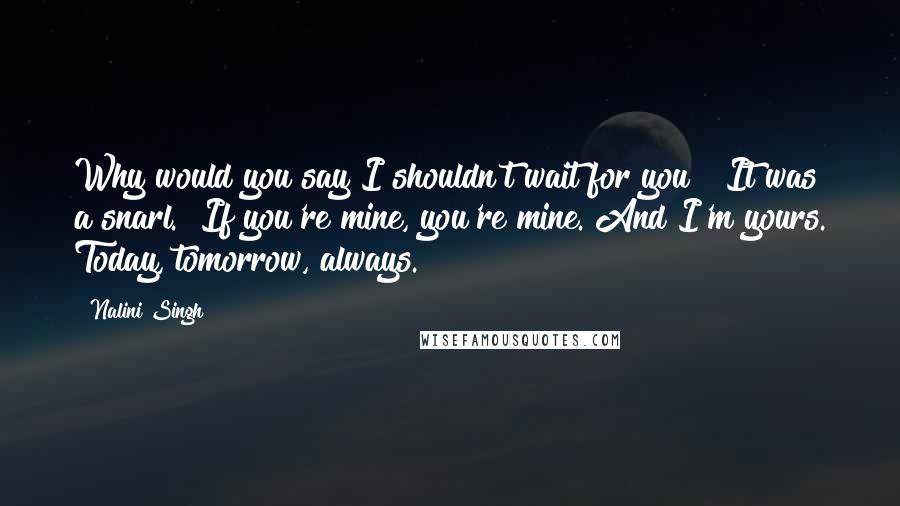 Nalini Singh Quotes: Why would you say I shouldn't wait for you?" It was a snarl. "If you're mine, you're mine. And I'm yours. Today, tomorrow, always.