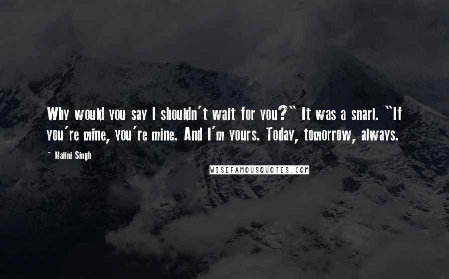 Nalini Singh Quotes: Why would you say I shouldn't wait for you?" It was a snarl. "If you're mine, you're mine. And I'm yours. Today, tomorrow, always.