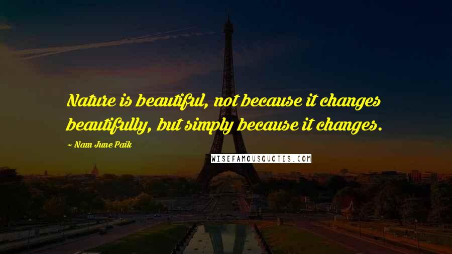 Nam June Paik Quotes: Nature is beautiful, not because it changes beautifully, but simply because it changes.